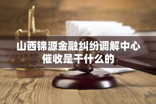 山西锦源金融纠纷调解中心催收是干什么的