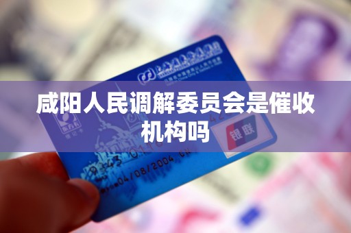 咸阳人民调解委员会是催收机构吗 咸阳人民调解委员会是催收机构吗