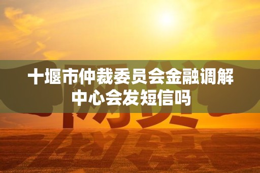 十堰市仲裁委员会金融调解中心会发短信吗