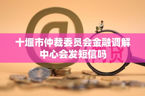 十堰市仲裁委员会金融调解中心会发短信吗