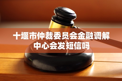 十堰市仲裁委员会金融调解中心会发短信吗