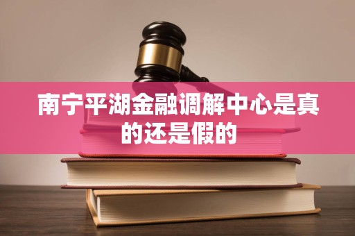 南宁平湖金融调解中心是真的还是假的