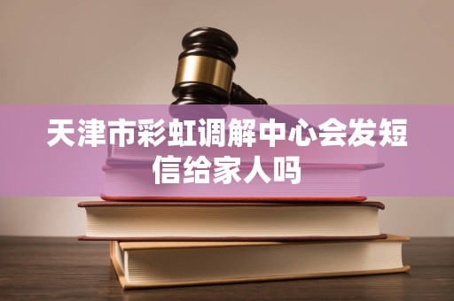 天津市彩虹调解中心会发短信给家人吗