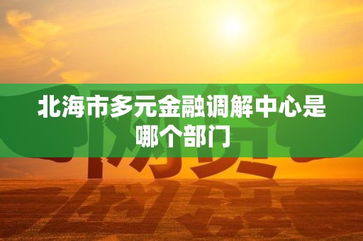 北海市多元金融调解中心是哪个部门