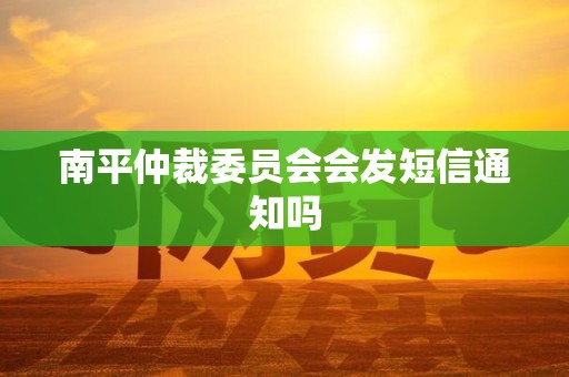 南平仲裁委员会会发短信通知吗