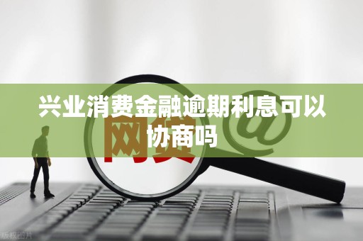 兴业消费金融逾期利息可以协商吗 兴业消费金融逾期利息可以协商吗