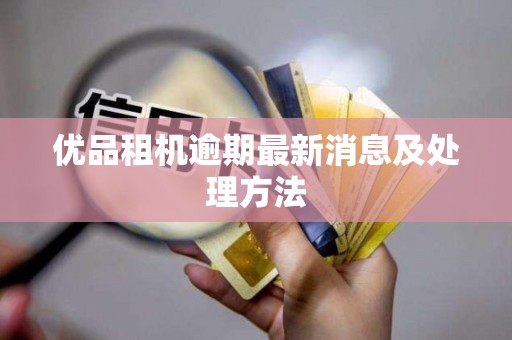 优品租机逾期最新消息及处理方法 优品租机逾期最新消息及处理方法