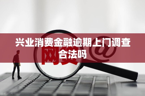 兴业消费金融逾期上门调查合法吗 兴业消费金融逾期上门调查合法吗