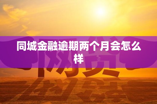 同城金融逾期两个月会怎么样 同城金融逾期两个月会怎么样