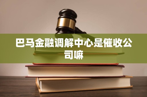 巴马金融调解中心是催收公司嘛 巴马金融调解中心是催收公司嘛