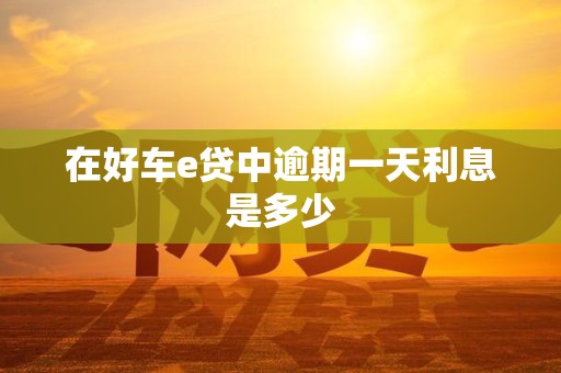 在好车e贷中逾期一天利息是多少 在好车e贷中逾期一天利息是多少