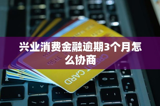 兴业消费金融逾期3个月怎么协商