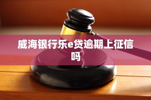 威海银行乐e贷逾期上征信吗 威海银行乐e贷逾期上征信吗
