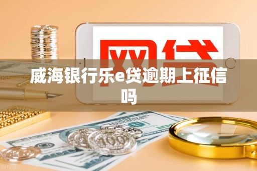 威海银行乐e贷逾期上征信吗 威海银行乐e贷逾期上征信吗