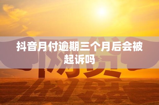 抖音月付逾期三个月后会被起诉吗