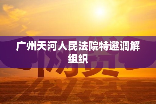 广州天河人民法院特邀调解组织 广州天河人民法院特邀调解组织