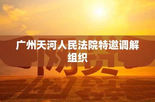 广州天河人民法院特邀调解组织 广州天河人民法院特邀调解组织