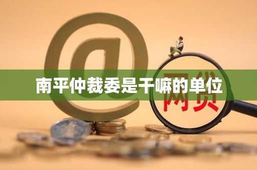 南平仲裁委是干嘛的单位 南平仲裁委是干嘛的单位