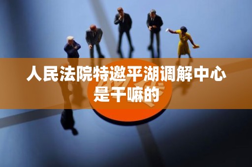 人民法院特邀平湖调解中心是干嘛的 人民法院特邀平湖调解中心是干嘛的