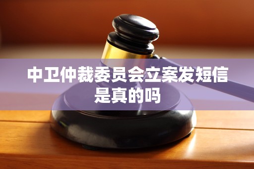中卫仲裁委员会立案发短信是真的吗 中卫仲裁委员会立案发短信是真的吗
