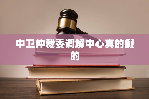 中卫仲裁委调解中心真的假的 中卫仲裁委调解中心真的假的