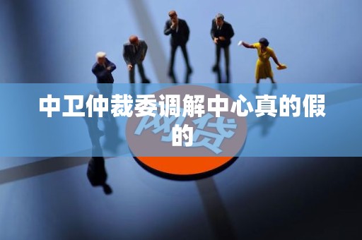 中卫仲裁委调解中心真的假的 中卫仲裁委调解中心真的假的