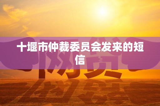 十堰市仲裁委员会发来的短信 十堰市仲裁委员会发来的短信
