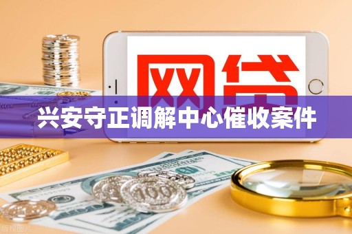 兴安守正调解中心催收案件 兴安守正调解中心催收案件