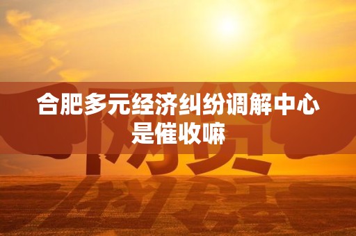 合肥多元经济纠纷调解中心是催收嘛