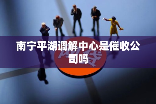 南宁平湖调解中心是催收公司吗 南宁平湖调解中心是催收公司吗