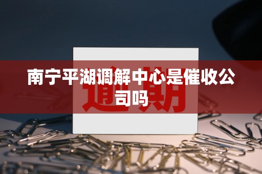 南宁平湖调解中心是催收公司吗 南宁平湖调解中心是催收公司吗