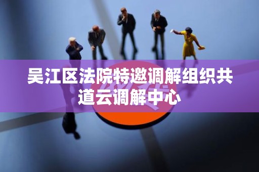 吴江区法院特邀调解组织共道云调解中心 吴江区法院特邀调解组织共道云调解中心