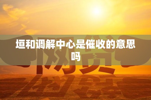 垣和调解中心是催收的意思吗 垣和调解中心是催收的意思吗