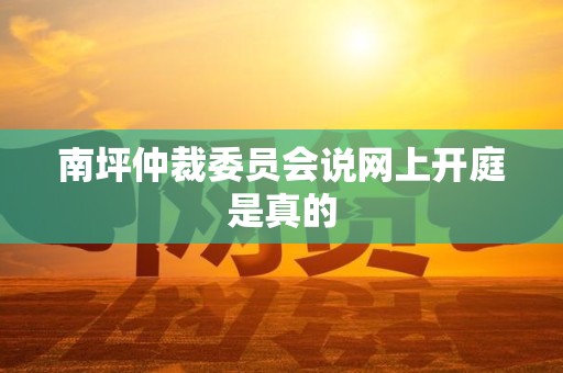 南坪仲裁委员会说网上开庭是真的 南坪仲裁委员会说网上开庭是真的