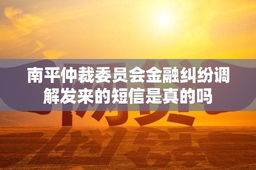 南平仲裁委员会金融纠纷调解发来的短信是真的吗 南平仲裁委员会金融纠纷调解发来的短信是真的吗
