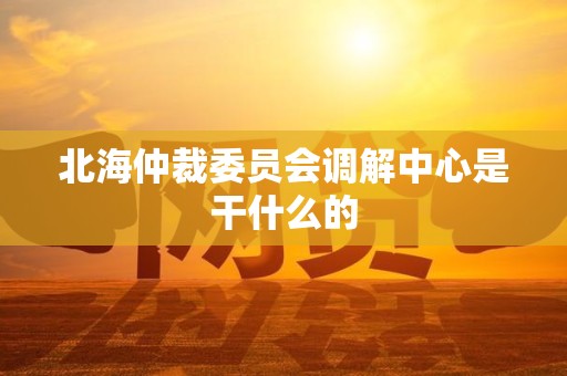 北海仲裁委员会调解中心是干什么的