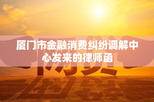 厦门市金融消费纠纷调解中心发来的律师函
