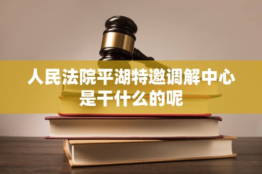人民法院平湖特邀调解中心是干什么的呢 人民法院平湖特邀调解中心是干什么的呢