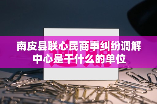 南皮县联心民商事纠纷调解中心是干什么的单位 南皮县联心民商事纠纷调解中心是干什么的单位