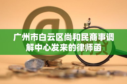 广州市白云区尚和民商事调解中心发来的律师函 广州市白云区尚和民商事调解中心发来的律师函