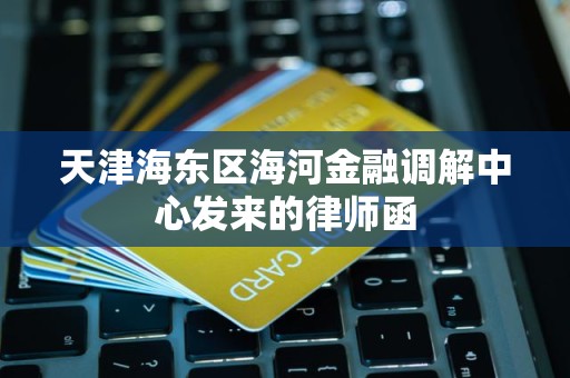 天津海东区海河金融调解中心发来的律师函 天津海东区海河金融调解中心发来的律师函
