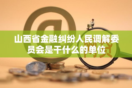 山西省金融纠纷人民调解委员会是干什么的单位 山西省金融纠纷人民调解委员会是干什么的单位