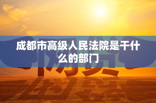 成都市高级人民法院是干什么的部门 成都市高级人民法院是干什么的部门