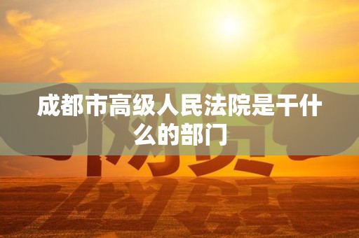 成都市高级人民法院是干什么的部门 成都市高级人民法院是干什么的部门
