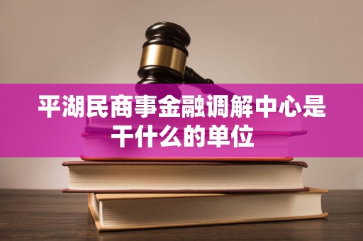 平湖民商事金融调解中心是干什么的单位 平湖民商事金融调解中心是干什么的单位