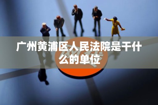广州黄浦区人民法院是干什么的单位 广州黄浦区人民法院是干什么的单位