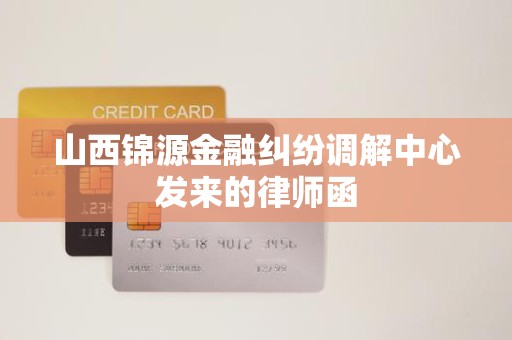 山西锦源金融纠纷调解中心发来的律师函 山西锦源金融纠纷调解中心发来的律师函