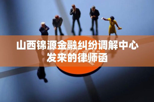 山西锦源金融纠纷调解中心发来的律师函 山西锦源金融纠纷调解中心发来的律师函