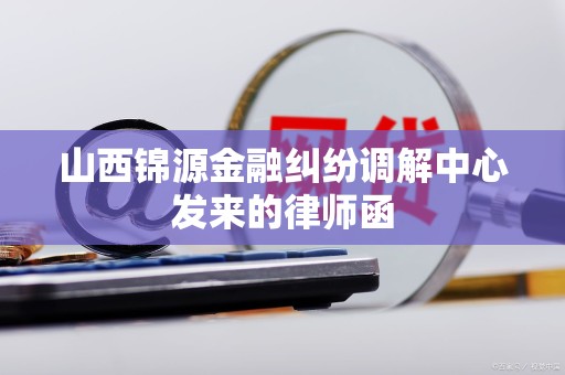 山西锦源金融纠纷调解中心发来的律师函 山西锦源金融纠纷调解中心发来的律师函