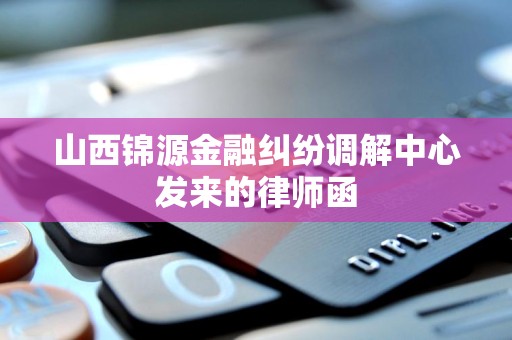 山西锦源金融纠纷调解中心发来的律师函 山西锦源金融纠纷调解中心发来的律师函